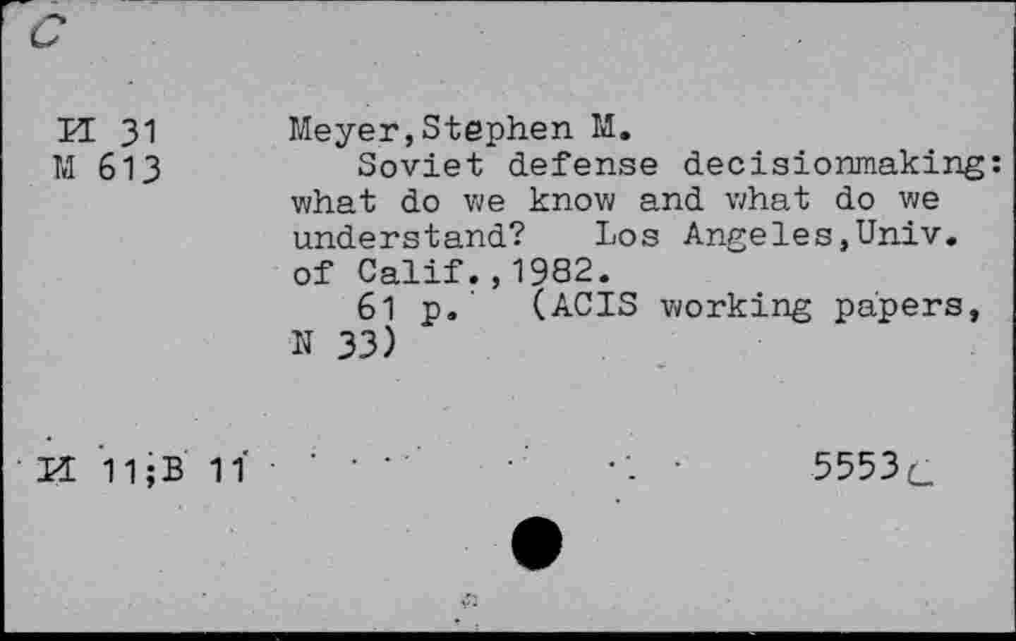 ﻿KE 31	Meyer,Stephen M.
M 613	Soviet defense decisionmaking:
what do we know and what do we understand? Los Angeles,Univ, of Calif.,1982.
61 p.' (ACIS working papers, N 33)
KL 11;B 1Ï • ’ • •	•	5553c